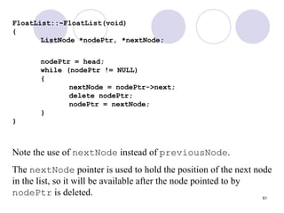 61
FloatList::~FloatList(void)
{
ListNode *nodePtr, *nextNode;
nodePtr = head;
while (nodePtr != NULL)
{
nextNode = nodePtr->next;
delete nodePtr;
nodePtr = nextNode;
}
}
Note the use of nextNode instead of previousNode.
The nextNode pointer is used to hold the position of the next node
in the list, so it will be available after the node pointed to by
nodePtr is deleted.
 