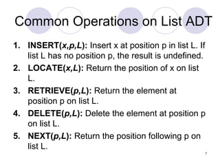 7
Common Operations on List ADT
1. INSERT(x,p,L): Insert x at position p in list L. If
list L has no position p, the result is undefined.
2. LOCATE(x,L): Return the position of x on list
L.
3. RETRIEVE(p,L): Return the element at
position p on list L.
4. DELETE(p,L): Delete the element at position p
on list L.
5. NEXT(p,L): Return the position following p on
list L.
 