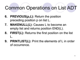 8
Common Operations on List ADT
6. PREVIOUS(p,L): Return the position
preceding position p on list L.
7. MAKENULL(L): Causes L to become an
empty list and returns position END(L).
8. FIRST(L): Returns the first position on the list
L.
9. PRINTLIST(L): Print the elements of L in order
of occurrence.
 