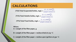 Where:
A = weight of the filter paper, g
B = weight of the filter paper + residue dried at 105 o
C
C = weight of the filter paper + residue upon ignition at 550 o
C
CALCULATIONS:
 