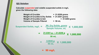 Q2) Solution
Calculate suspended and volatile suspended solids in mg/L
given the following data:
Weight of Crucible = 21.0256 grams
Weight of Crucible & Dry Solids = 21.0301 grams
Weight of Crucible & Ash = 21.0263 grams
Volume of Sample Filtered = 50 mL
Suspended Solids, mg/L = Wt. Dry Solids, grams
Sample Volume, mL
X 1,000,000
= 21.0301 g - 21.0256 g
50 mL
X 1,000,000
=
0.0045 g
50 mL
X 1,000,000
= 90 mg/L
 