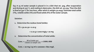 Q4) A 25 ml water sample is placed in in a dish that wt. 50g, after evaporation
and drying at 103o
C, and cooling in desiccator, the dish wt. 50.02g. Then the dish
is fired at 550o
C for one hour, after which it weighs 50.005g. Estimate total solids
(TS), volatile solids (VS) and fixed solids (FS) of the water sample.
 