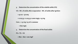 3. Determine the concentration of the volatile solids (VS)
VS = Wt. of solids after evaporation - Wt. of solids after ignition
= 50.02 – 50.005
= 0.015 g = 0.015 g x 1000 mg/g = 15 mg
Conc. = 15 mg / 25 ml x 1000000
= 600 mg/L
4. Determine the concentration of the fixed solids:
FS = TS – VS
= 800 – 600 = 200 mg/l
 