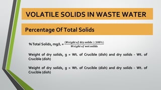 VOLATILE SOLIDS IN WASTE WATER
Weight of dry solids, g = Wt. of Crucible (dish) and dry solids - Wt. of
Crucible (dish)
Weight of dry solids, g = Wt. of Crucible (dish) and dry solids - Wt. of
Crucible (dish)
Percentage Of Total Solids
 