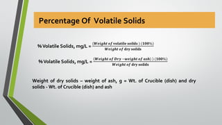 Percentage Of Volatile Solids
Weight of dry solids – weight of ash, g = Wt. of Crucible (dish) and dry
solids - Wt. of Crucible (dish) and ash
 
