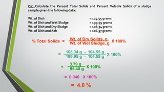 Q5) Calculate the Percent Total Solids and Percent Volatile Solids of a sludge
sample given the following data:
Wt. of Dish = 104.55 grams
Wt. of Dish and Wet Sludge = 199.95 grams
Wt. of Dish and Dry Sludge = 108.34 grams
Wt. of Dish and Ash = 106.37 grams
% Total Solids =
Wt. of Dry Solids, g
Wt. of Wet Sludge, g
X 100%
=
108.34 g - 104.55 g
199.95 g - 104.55 g
X 100%
=
3.79 g
95.40 g
X 100%
= 0.040 X 100%
= 4.0 %
 