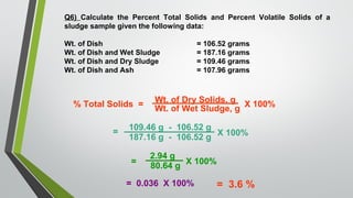 Q6) Calculate the Percent Total Solids and Percent Volatile Solids of a
sludge sample given the following data:
Wt. of Dish = 106.52 grams
Wt. of Dish and Wet Sludge = 187.16 grams
Wt. of Dish and Dry Sludge = 109.46 grams
Wt. of Dish and Ash = 107.96 grams
% Total Solids =
Wt. of Dry Solids, g
Wt. of Wet Sludge, g
X 100%
=
109.46 g - 106.52 g
187.16 g - 106.52 g
X 100%
=
2.94 g
80.64 g
X 100%
= 0.036 X 100% = 3.6 %
 
