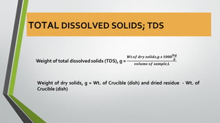 Weight of dry solids, g = Wt. of Crucible (dish) and dried residue - Wt. of
Crucible (dish)
TOTAL DISSOLVED SOLIDS; TDS
 