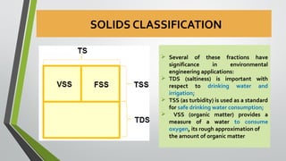SOLIDS CLASSIFICATION
 Several of these fractions have
significance in environmental
engineering applications:
 TDS (saltiness) is important with
respect to drinking water and
irrigation;
 TSS (as turbidity) is used as a standard
for safe drinking water consumption;
 VSS (organic matter) provides a
measure of a water to consume
oxygen, its rough approximation of
the amount of organic matter
 