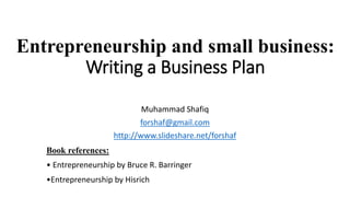 Entrepreneurship and small business:
Writing a Business Plan
Muhammad Shafiq
forshaf@gmail.com
http://www.slideshare.net/forshaf
Book references:
• Entrepreneurship by Bruce R. Barringer
•Entrepreneurship by Hisrich
 