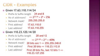  Given 17.63.110.114/24
 Prefix & Suffix length
 No of addresses?
 Network mask?
 First address?
 Last address?
 Given 110.23.120.14/20
 Prefix & Suffix length
 No of addresses?
 Network mask?
 First address?
 Last address?
=> 232-24 = 28 = 256
255.255.255.0
17.63.110.0
17.63.110.255
=> 232-20 = 212 = 4096
20 bits are 1 => 255.255.240.0
First 20 bits => 110.23.112.0
First 20 bits fix, last 12 bits 1 =>
110.23.127.255
24 and 8
20 and 12
 