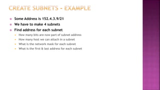  Some Address is 152.4.3.9/21
 We have to make 4 subnets
 Find address for each subnet
 How many bits are now part of subnet address
 How many host we can attach in a subnet
 What is the network mask for each subnet
 What is the first & last address for each subnet
 