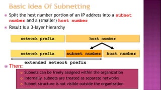  Split the host number portion of an IP address into a subnet
number and a (smaller) host number
 Result is a 3-layer hierarchy
 Then:
 Subnets can be freely assigned within the organization
 Internally, subnets are treated as separate networks
 Subnet structure is not visible outside the organization
network prefix host number
subnet numbernetwork prefix host number
extended network prefix
 