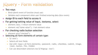  Two ways
 Bind submit event of function (must use)
 Validate each component when user finished entering data (blur event)
 Assign ID to each field to access it
 For getting/setting value of Input, textarea, select
 element.val(); //return element value
 element.val(“some value”); //set element value
 For checking radio button selection
 element.attr(“checked”);
 Selecting all form elements of certain type:
 $(„:text‟)
 Selects all text fields
 Use with :input ( all form elements), :password, :radio, :checkbox, :submit, :image,
:reset, :button, :file, :hidden
 Can use descendant selectors too $(„#signup : text‟)
 