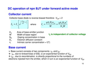 DC operation of npn BJT under forward active mode
Collector current








=






−1
kT
eV
s
C
BE
e
I
I
W
N
n
D
qA
W
n
D
qA
I
A
i
n
e
po
n
e
s
2
=
=
Collector-base diode is reverse biased therefore VCB  0
where
Ae Area of base-emitter junction
W Width of base region IC is independent of collector voltage
10
NA Doping concentration in base
Dn Electron diffusion constant
ni Intrinsic carrier concentration = f(T)
Base current
 Base current consists of two components: iB1 and iB2:
 iB1, due to forward bias of EBJ, is an exponential function of VBE.
 iB2 , due to recombination, is directly proportional to the numbers of
electrons injected from the emitter, which in turn is an exponential function of VBE.
 