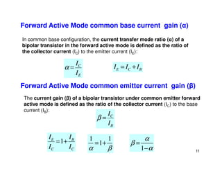 Forward Active Mode common base current gain (α)
In common base configuration, the current transfer mode ratio (α) of a
bipolar transistor in the forward active mode is defined as the ratio of
the collector current (IC) to the emitter current (IE):
E
C
I
I
=
α B
C
E I
I
I +
=
Forward Active Mode common emitter current gain (β)
11
C
B
C
E
I
I
I
I
+
=1
β
α
1
1
1
+
=
α
α
β
−
=
1
Forward Active Mode common emitter current gain (β)
The current gain (β) of a bipolar transistor under common emitter forward
active mode is defined as the ratio of the collector current (IC) to the base
current (IB):
B
C
I
I
=
β
 