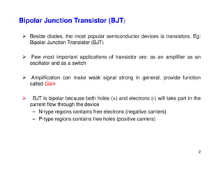 Bipolar Junction Transistor (BJT)
 Beside diodes, the most popular semiconductor devices is transistors. Eg:
Bipolar Junction Transistor (BJT)
 Few most important applications of transistor are: as an amplifier as an
oscillator and as a switch
 Amplification can make weak signal strong in general, provide function
called Gain
2
called Gain
 BJT is bipolar because both holes (+) and electrons (-) will take part in the
current flow through the device
– N-type regions contains free electrons (negative carriers)
– P-type regions contains free holes (positive carriers)
 