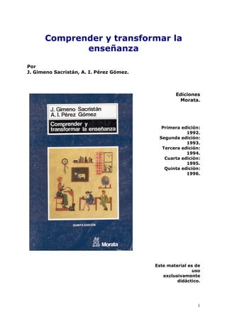 1
Comprender y transformar la
enseñanza
Por
J. Gimeno Sacristán, A. I. Pérez Gómez.
Ediciones
Morata.
Primera edición:
1992.
Segunda edición:
1993.
Tercera edición:
1994.
Cuarta edición:
1995.
Quinta edición:
1996.
Este material es de
uso
exclusivamente
didáctico.
 