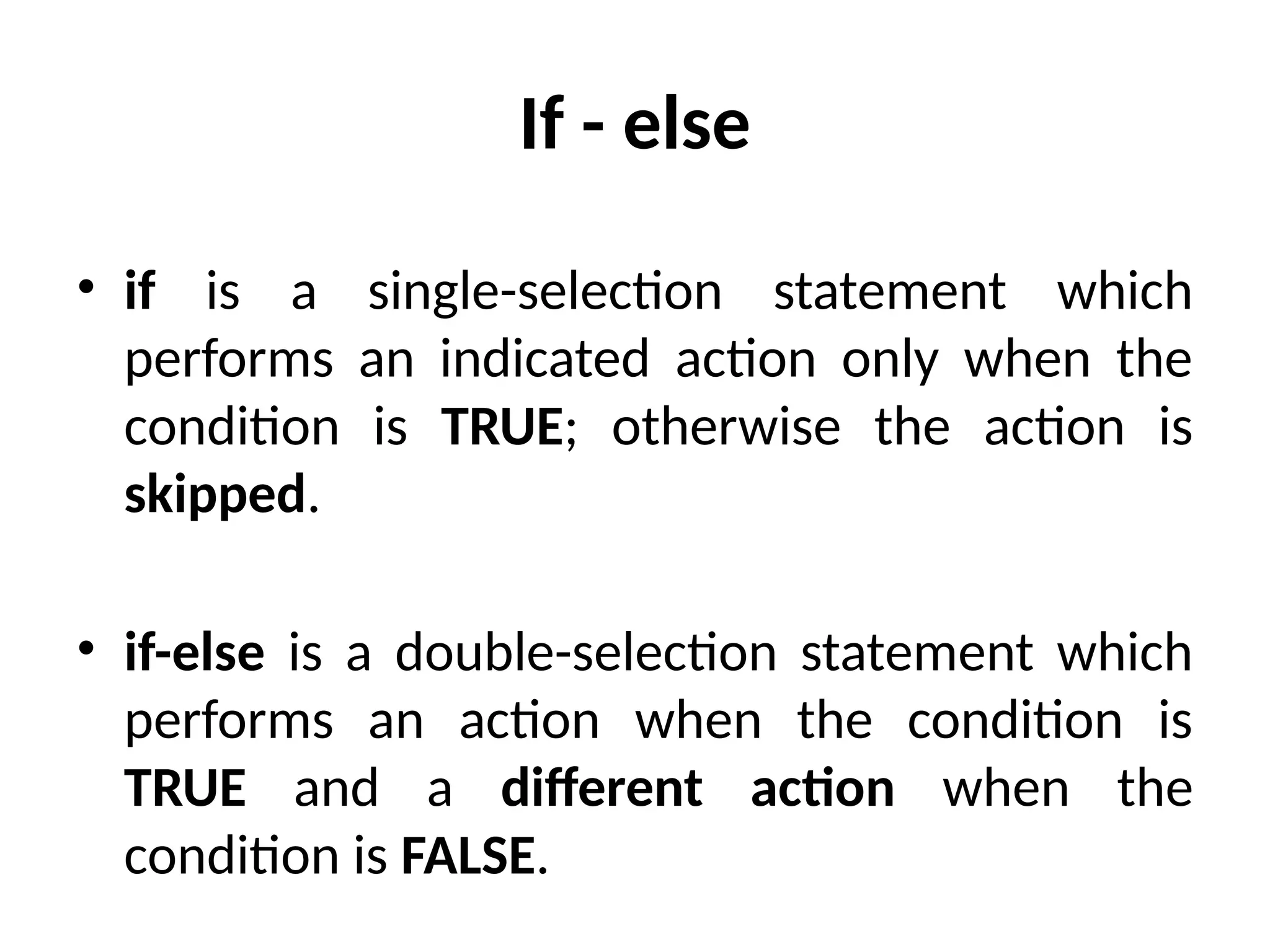 If - else
• if is a single-selection statement which
performs an indicated action only when the
condition is TRUE; otherwise the action is
skipped.
• if-else is a double-selection statement which
performs an action when the condition is
TRUE and a different action when the
condition is FALSE.
 