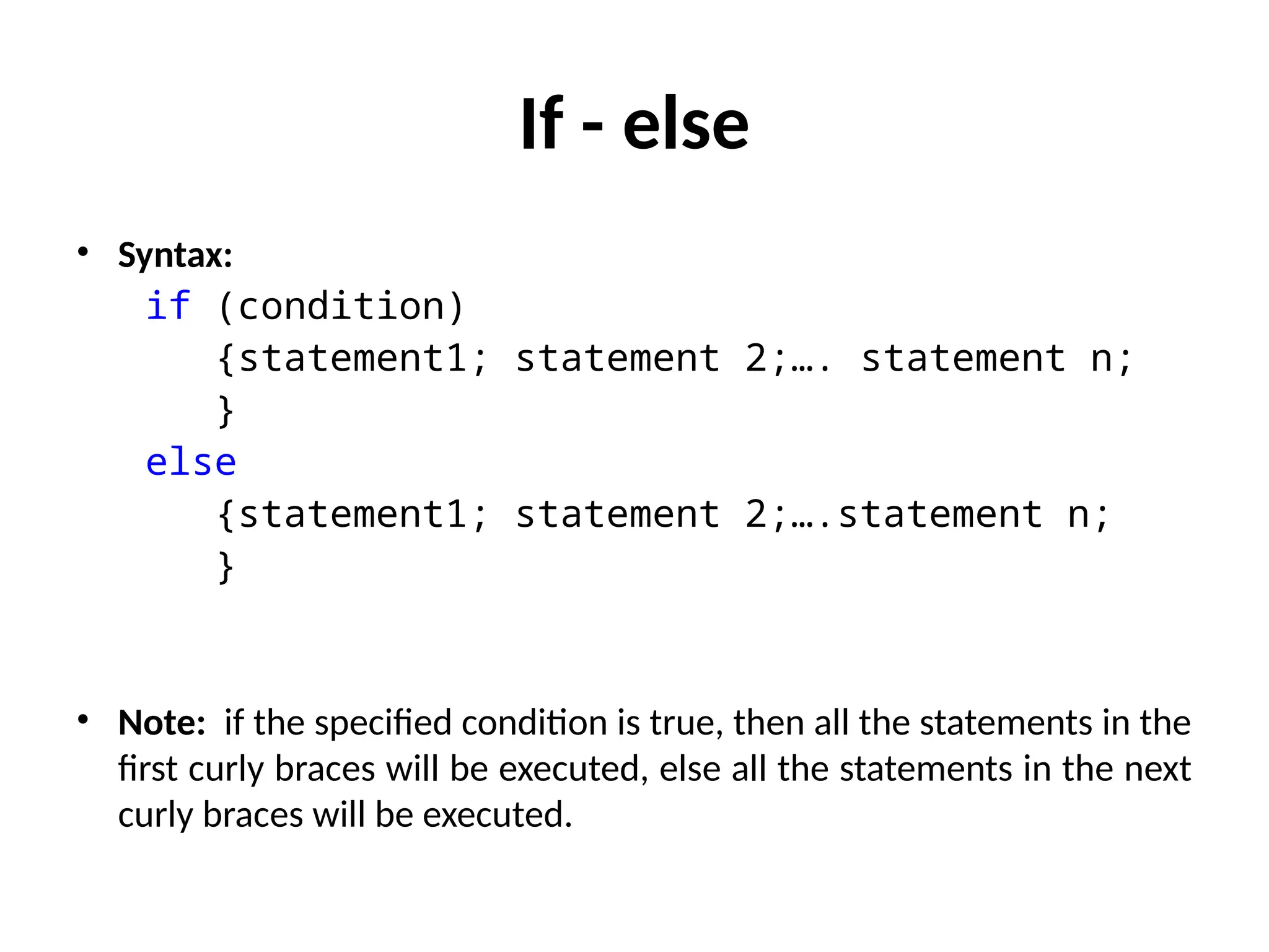If - else
• Syntax:
if (condition)
{statement1; statement 2;…. statement n;
}
else
{statement1; statement 2;….statement n;
}
• Note: if the specified condition is true, then all the statements in the
first curly braces will be executed, else all the statements in the next
curly braces will be executed.
 