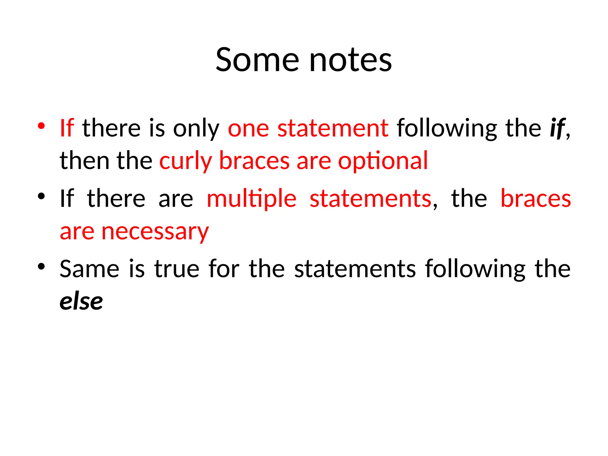Some notes
• If there is only one statement following the if,
then the curly braces are optional
• If there are multiple statements, the braces
are necessary
• Same is true for the statements following the
else
 