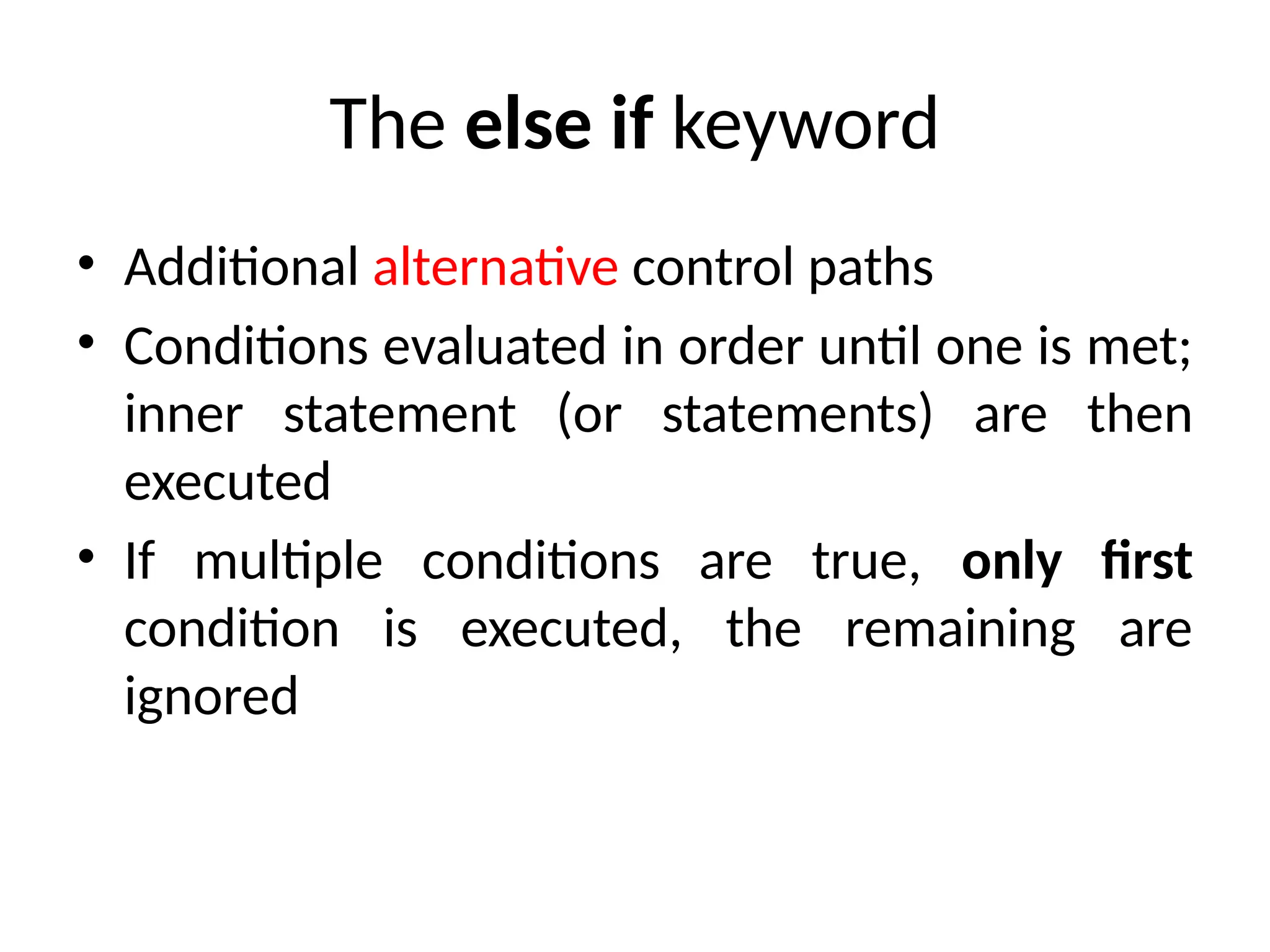 The else if keyword
• Additional alternative control paths
• Conditions evaluated in order until one is met;
inner statement (or statements) are then
executed
• If multiple conditions are true, only first
condition is executed, the remaining are
ignored
 