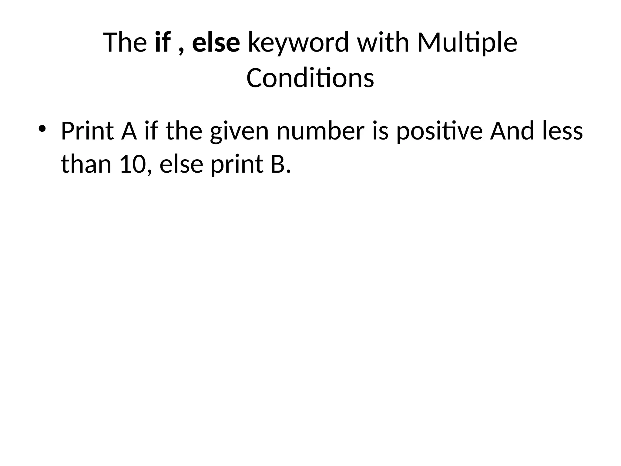 The if , else keyword with Multiple
Conditions
• Print A if the given number is positive And less
than 10, else print B.
 