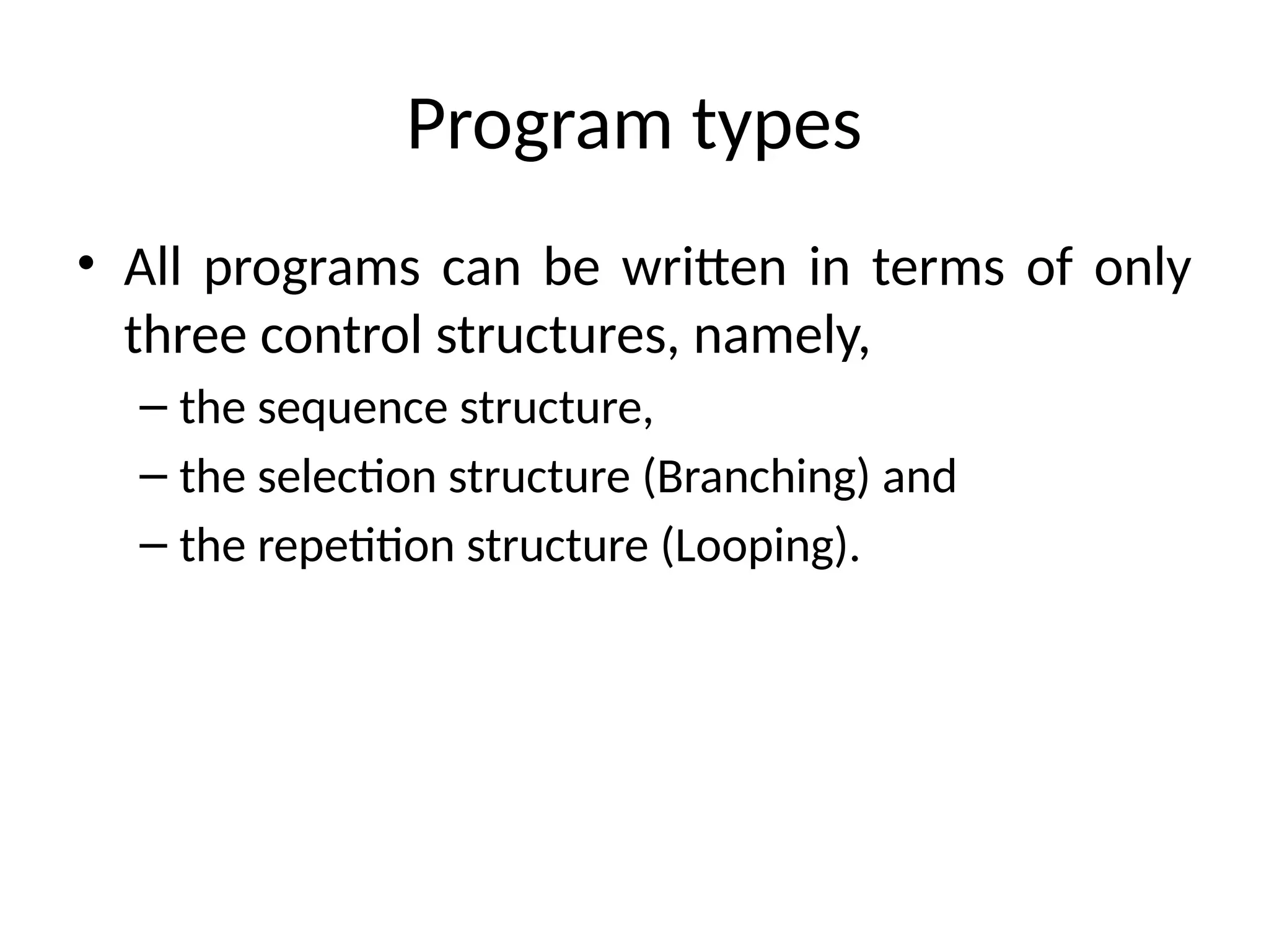 Program types
• All programs can be written in terms of only
three control structures, namely,
– the sequence structure,
– the selection structure (Branching) and
– the repetition structure (Looping).
 