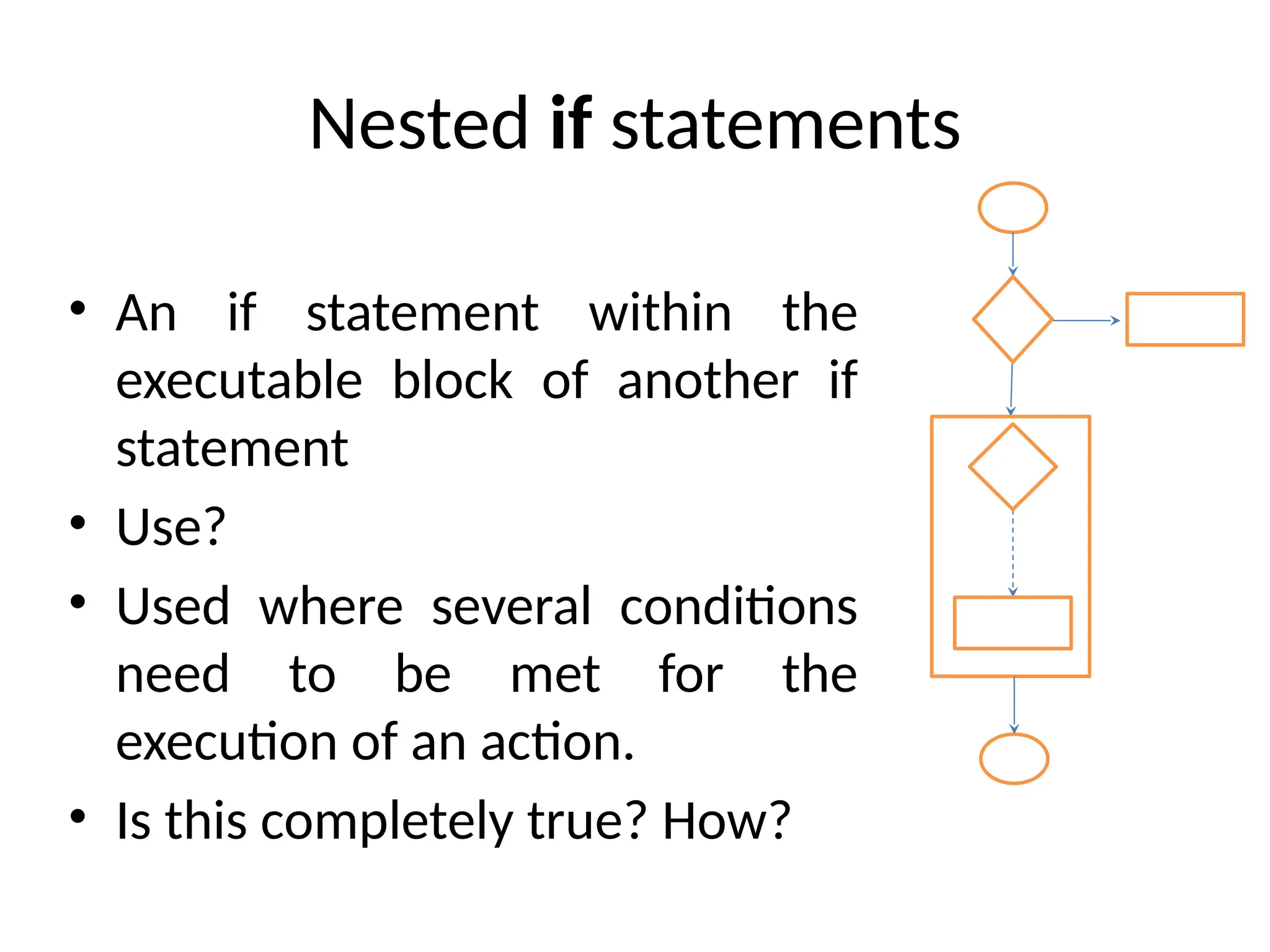 Nested if statements
• An if statement within the
executable block of another if
statement
• Use?
• Used where several conditions
need to be met for the
execution of an action.
• Is this completely true? How?
 
