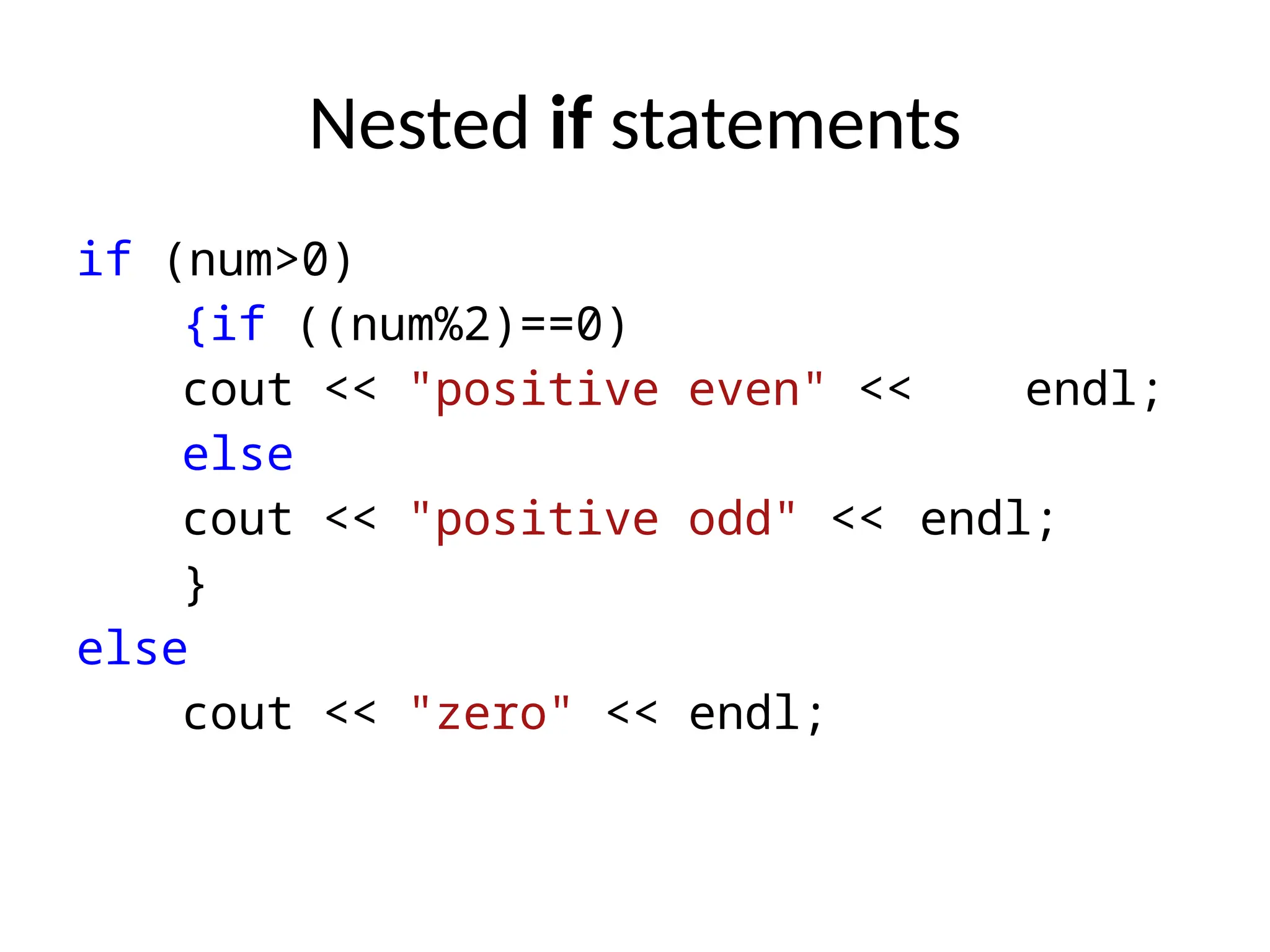 Nested if statements
if (num>0)
{if ((num%2)==0)
cout << "positive even" << endl;
else
cout << "positive odd" << endl;
}
else
cout << "zero" << endl;
 