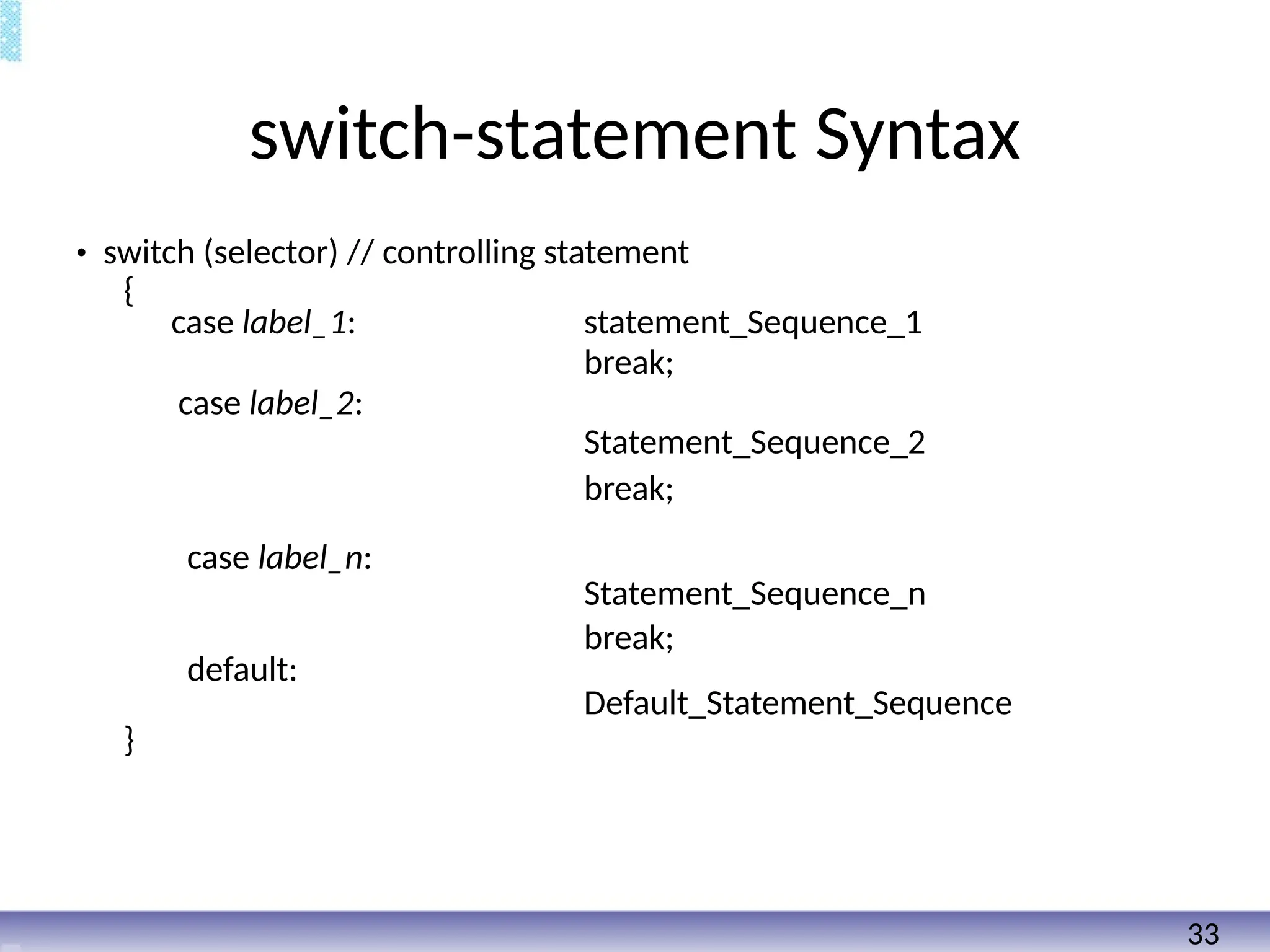 switch-statement Syntax
• switch (selector) // controlling statement
{
case label_1: statement_Sequence_1
break;
case label_2:
Statement_Sequence_2
break;
case label_n:
Statement_Sequence_n
break;
default:
Default_Statement_Sequence
}
33
 
