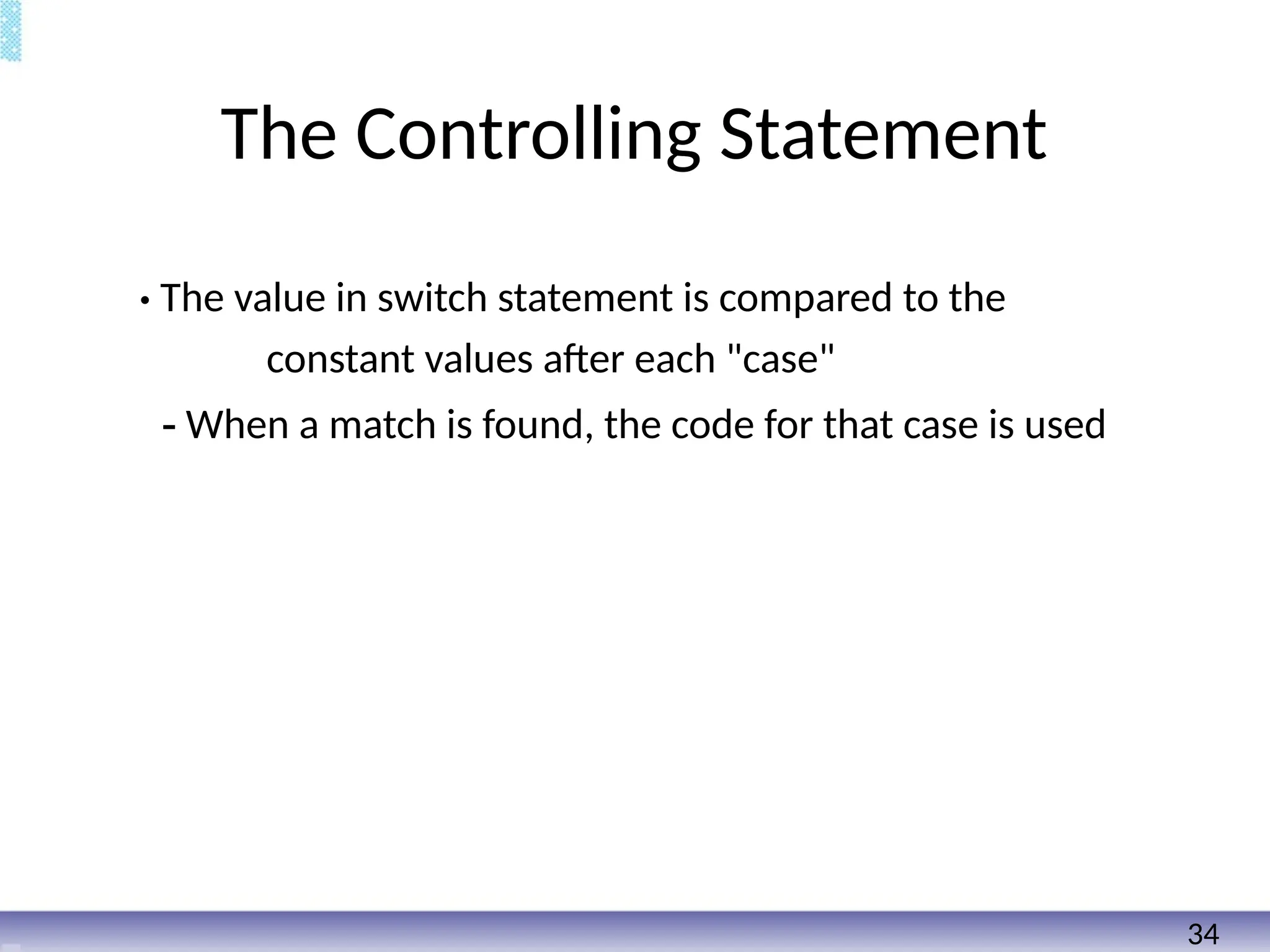 The Controlling Statement
• The value in switch statement is compared to the
constant values after each "case"
- When a match is found, the code for that case is used
34
 