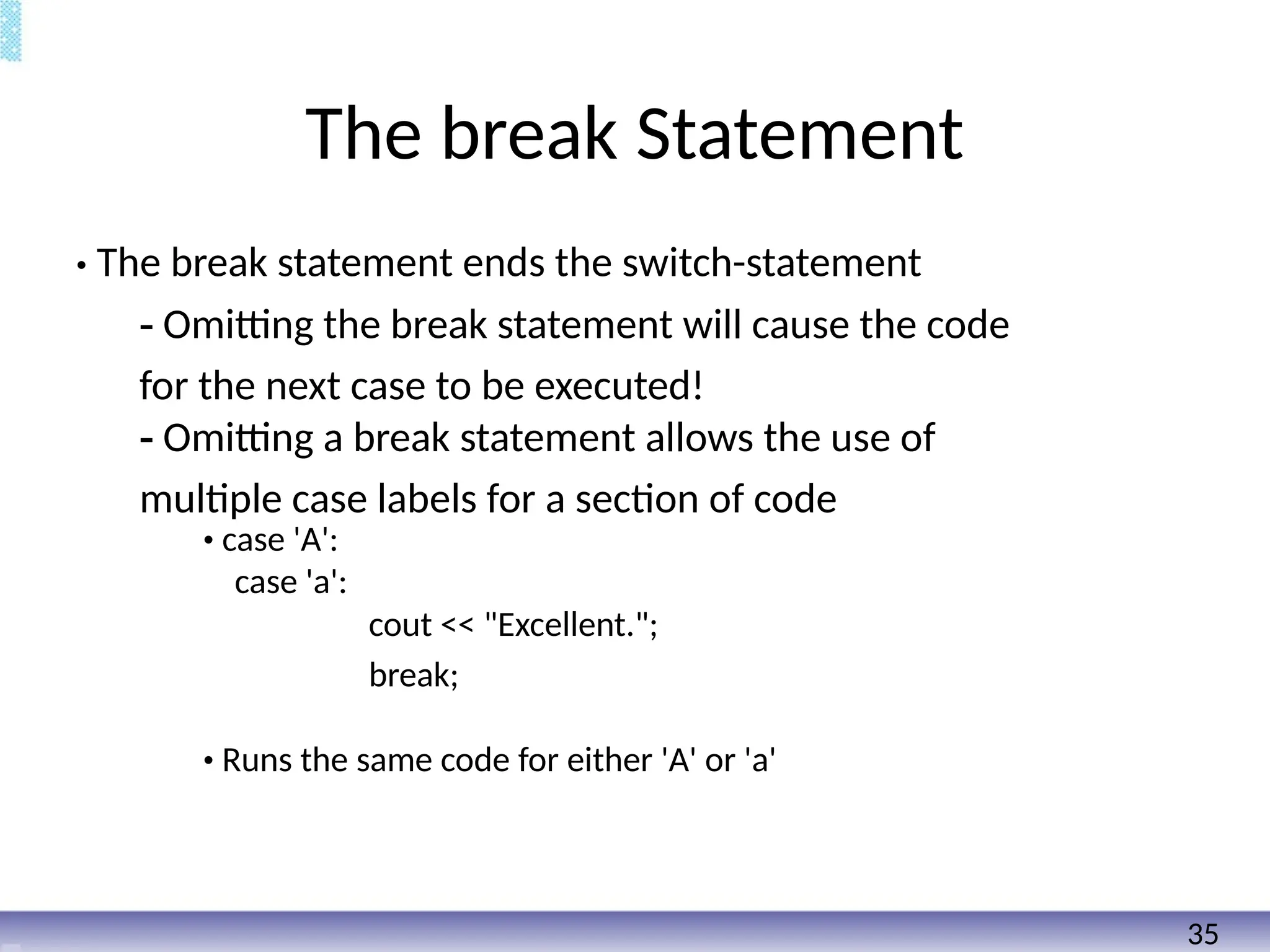 The break Statement
• The break statement ends the switch-statement
- Omitting the break statement will cause the code
for the next case to be executed!
- Omitting a break statement allows the use of
multiple case labels for a section of code
• case 'A':
case 'a':
cout << "Excellent.";
break;
• Runs the same code for either 'A' or 'a'
35
 