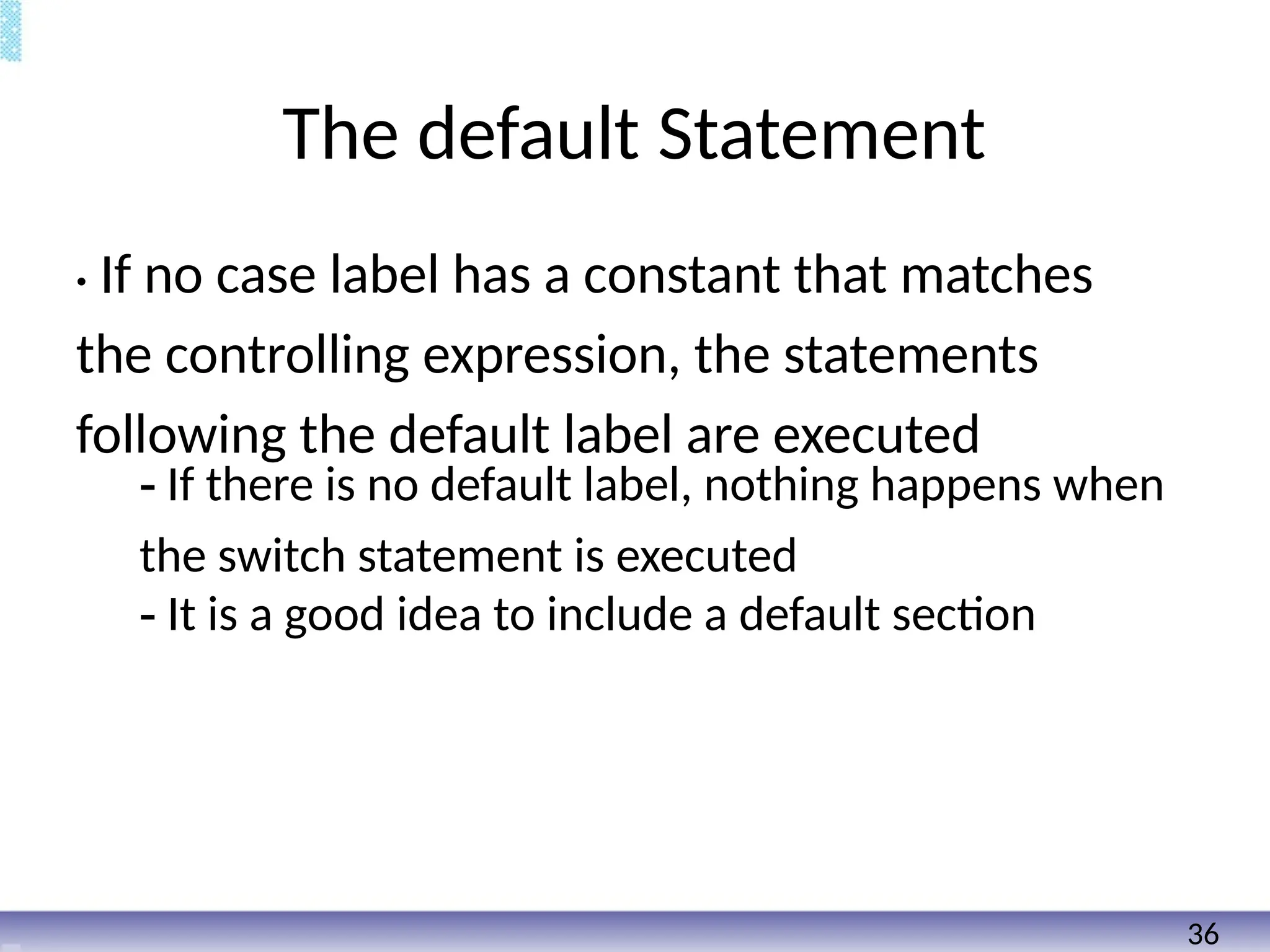The default Statement
• If no case label has a constant that matches
the controlling expression, the statements
following the default label are executed
- If there is no default label, nothing happens when
the switch statement is executed
- It is a good idea to include a default section
36
 