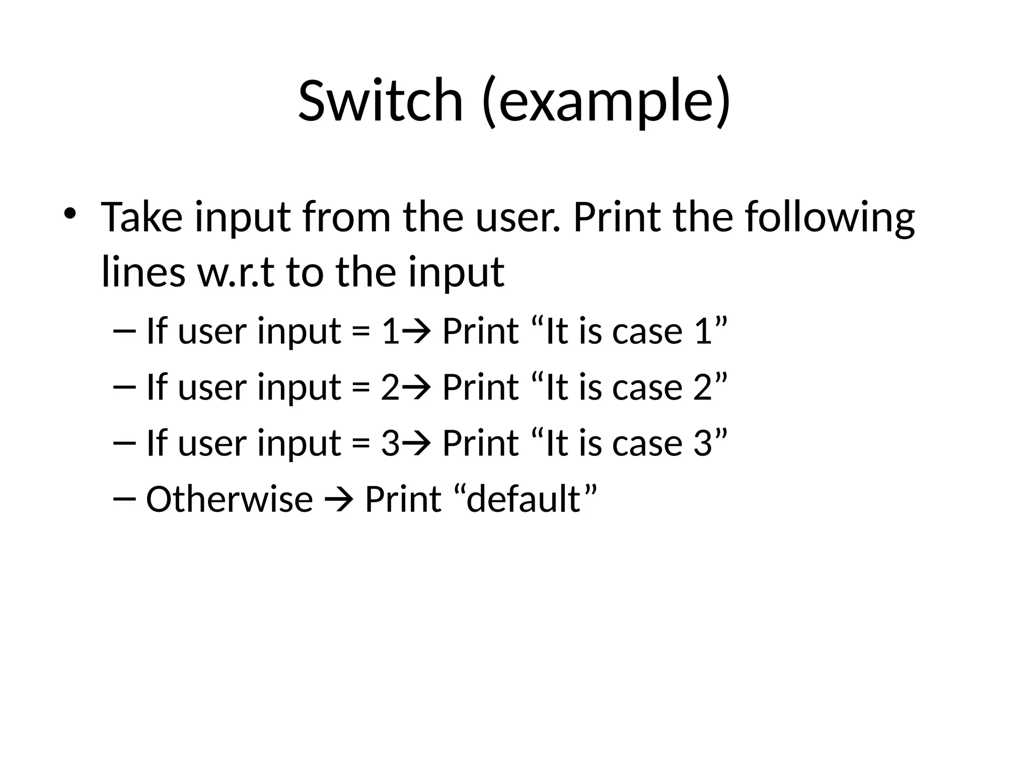 Switch (example)
• Take input from the user. Print the following
lines w.r.t to the input
– If user input = 1 Print “It is case 1”
🡪
– If user input = 2 Print “It is case 2”
🡪
– If user input = 3 Print “It is case 3”
🡪
– Otherwise Print “default”
🡪
 