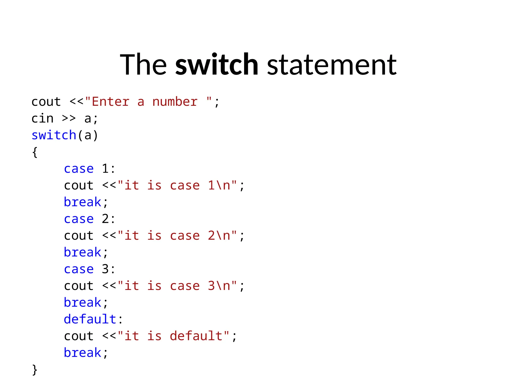 The switch statement
cout <<"Enter a number ";
cin >> a;
switch(a)
{
case 1:
cout <<"it is case 1n";
break;
case 2:
cout <<"it is case 2n";
break;
case 3:
cout <<"it is case 3n";
break;
default:
cout <<"it is default";
break;
}
 