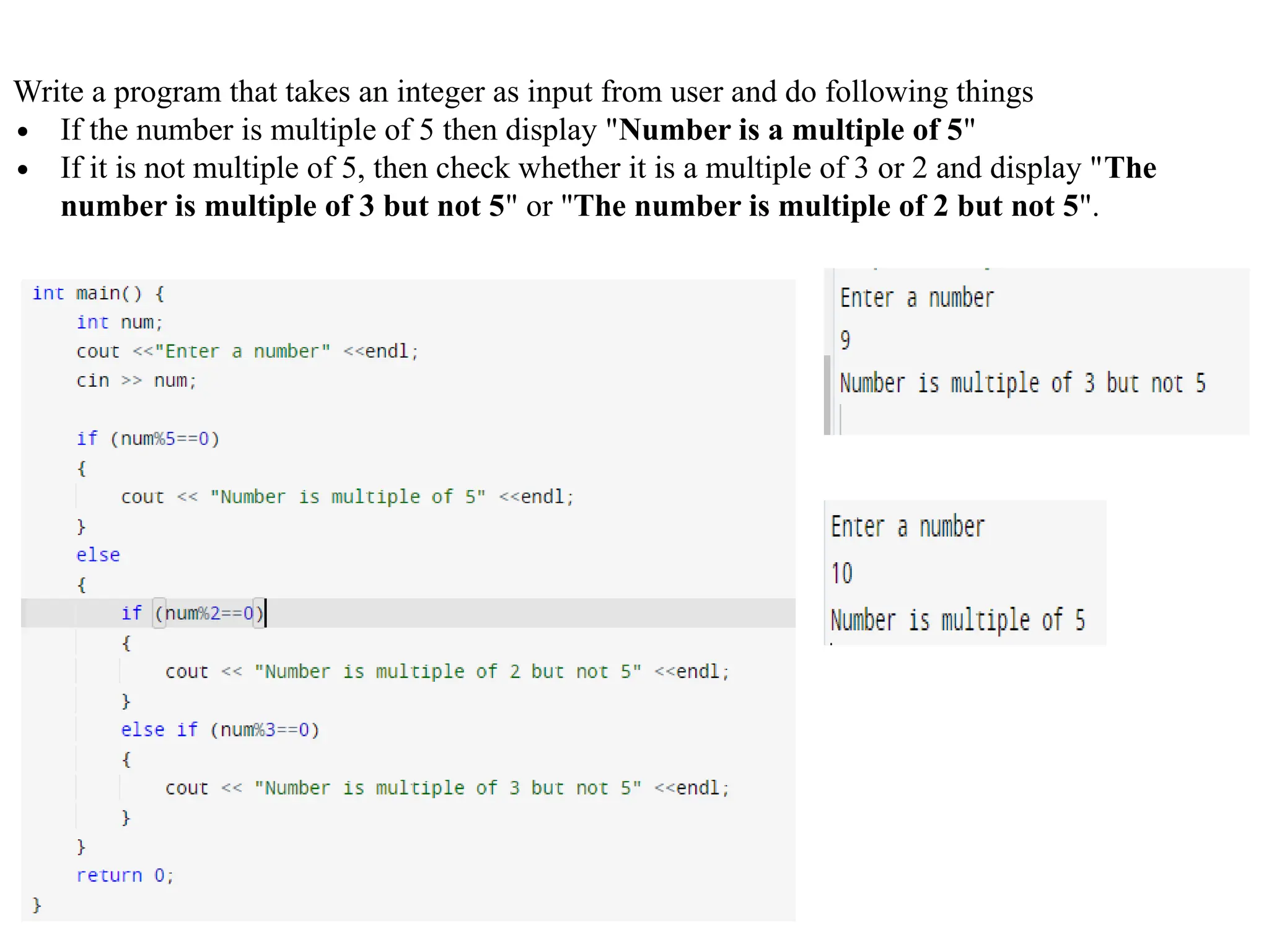 Write a program that takes an integer as input from user and do following things
∙ If the number is multiple of 5 then display "Number is a multiple of 5"
∙ If it is not multiple of 5, then check whether it is a multiple of 3 or 2 and display "The
number is multiple of 3 but not 5" or "The number is multiple of 2 but not 5".
 