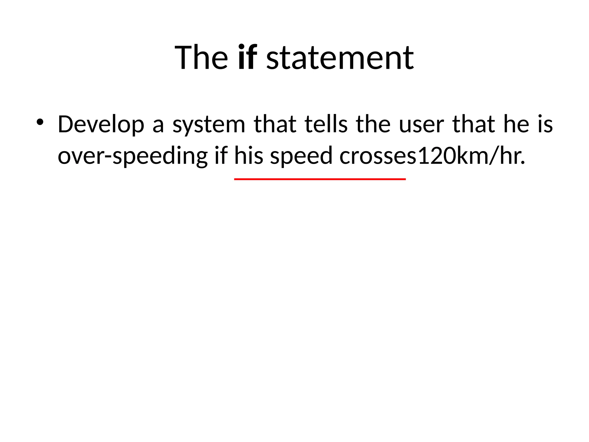 The if statement
• Develop a system that tells the user that he is
over-speeding if his speed crosses120km/hr.
 