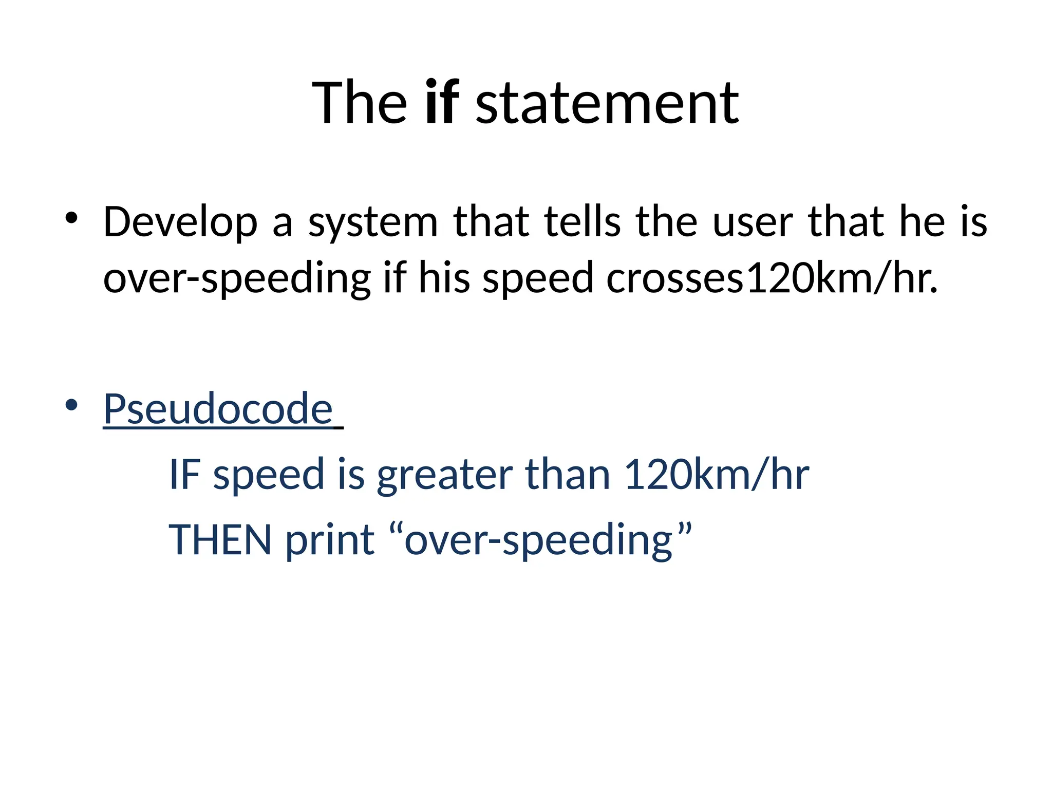 The if statement
• Develop a system that tells the user that he is
over-speeding if his speed crosses120km/hr.
• Pseudocode
IF speed is greater than 120km/hr
THEN print “over-speeding”
 