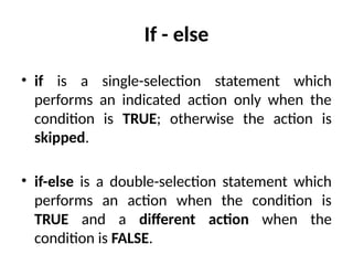 If - else
• if is a single-selection statement which
performs an indicated action only when the
condition is TRUE; otherwise the action is
skipped.
• if-else is a double-selection statement which
performs an action when the condition is
TRUE and a different action when the
condition is FALSE.
 