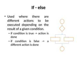 If - else
• Used where there are
different actions to be
executed depending on the
result of a given condition.
– if condition is true -> action is
done
– if condition is false -> a
different action is done
 