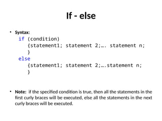 If - else
• Syntax:
if (condition)
{statement1; statement 2;…. statement n;
}
else
{statement1; statement 2;….statement n;
}
• Note: if the specified condition is true, then all the statements in the
first curly braces will be executed, else all the statements in the next
curly braces will be executed.
 