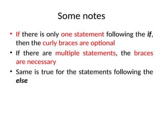 Some notes
• If there is only one statement following the if,
then the curly braces are optional
• If there are multiple statements, the braces
are necessary
• Same is true for the statements following the
else
 