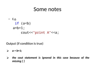 Some notes
– E.g.
if (a<b)
a=b+1;
cout<<"print A"<<a;
Output (if condition is true)
⮚ a = b+1;
⮚ the cout statement is ignored in this case because of the
missing { }
 