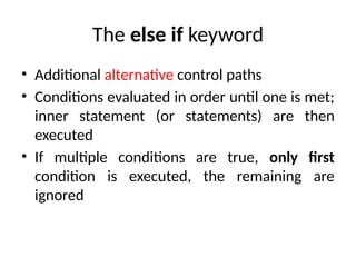 The else if keyword
• Additional alternative control paths
• Conditions evaluated in order until one is met;
inner statement (or statements) are then
executed
• If multiple conditions are true, only first
condition is executed, the remaining are
ignored
 