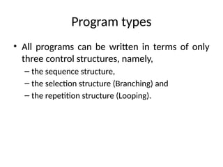 Program types
• All programs can be written in terms of only
three control structures, namely,
– the sequence structure,
– the selection structure (Branching) and
– the repetition structure (Looping).
 