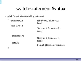 switch-statement Syntax
• switch (selector) // controlling statement
{
case label_1: statement_Sequence_1
break;
case label_2:
Statement_Sequence_2
break;
case label_n:
Statement_Sequence_n
break;
default:
Default_Statement_Sequence
}
33
 
