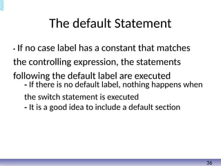The default Statement
• If no case label has a constant that matches
the controlling expression, the statements
following the default label are executed
- If there is no default label, nothing happens when
the switch statement is executed
- It is a good idea to include a default section
36
 