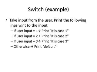 Switch (example)
• Take input from the user. Print the following
lines w.r.t to the input
– If user input = 1 Print “It is case 1”
🡪
– If user input = 2 Print “It is case 2”
🡪
– If user input = 3 Print “It is case 3”
🡪
– Otherwise Print “default”
🡪
 