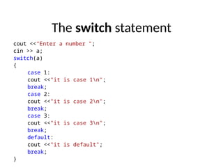 The switch statement
cout <<"Enter a number ";
cin >> a;
switch(a)
{
case 1:
cout <<"it is case 1n";
break;
case 2:
cout <<"it is case 2n";
break;
case 3:
cout <<"it is case 3n";
break;
default:
cout <<"it is default";
break;
}
 